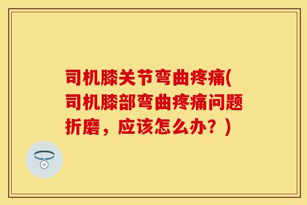 司机膝关节弯曲疼痛(司机膝部弯曲疼痛问题折磨，应该怎么办？)