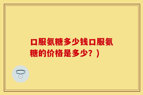 口服氨糖多少钱口服氨糖的价格是多少？)