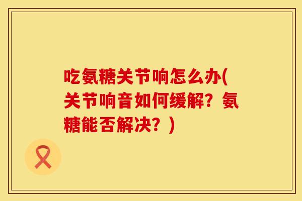 吃氨糖关节响怎么办(关节响音如何缓解？氨糖能否解决？)