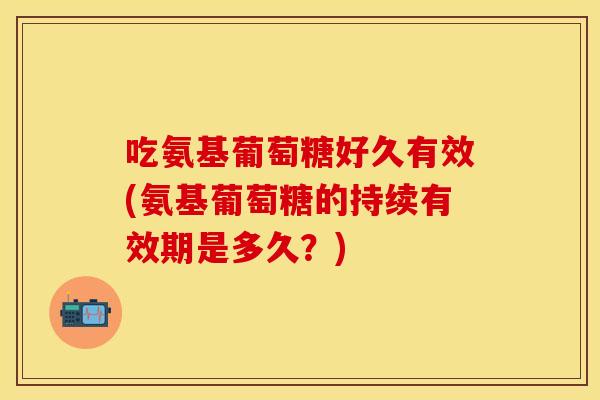 吃氨基葡萄糖好久有效(氨基葡萄糖的持续有效期是多久？)