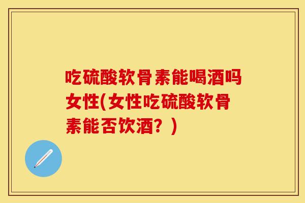 吃硫酸软骨素能喝酒吗女性(女性吃硫酸软骨素能否饮酒？)