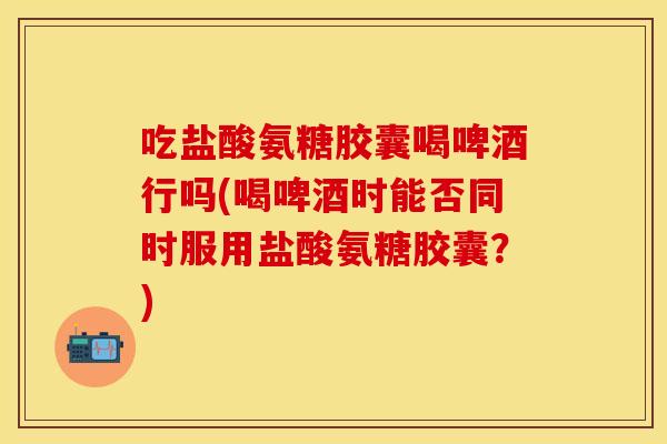 吃盐酸氨糖胶囊喝啤酒行吗(喝啤酒时能否同时服用盐酸氨糖胶囊？)