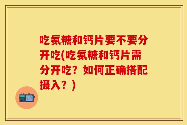 吃氨糖和钙片要不要分开吃(吃氨糖和钙片需分开吃？如何正确搭配摄入？)