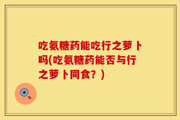 吃氨糖药能吃行之萝卜吗(吃氨糖药能否与行之萝卜同食？)