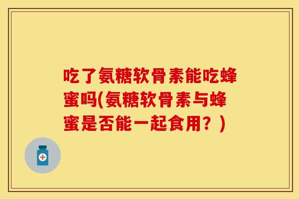 吃了氨糖软骨素能吃蜂蜜吗(氨糖软骨素与蜂蜜是否能一起食用？)