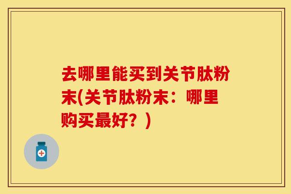 去哪里能买到关节肽粉末(关节肽粉末：哪里购买最好？)