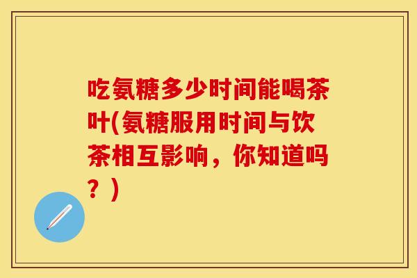 吃氨糖多少时间能喝茶叶(氨糖服用时间与饮茶相互影响，你知道吗？)