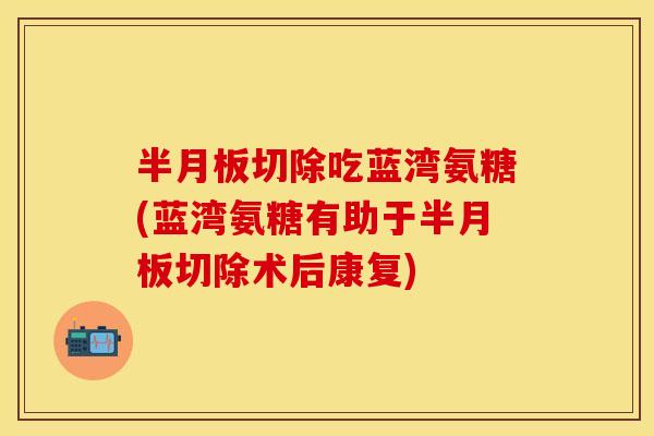 半月板切除吃蓝湾氨糖(蓝湾氨糖有助于半月板切除术后康复)