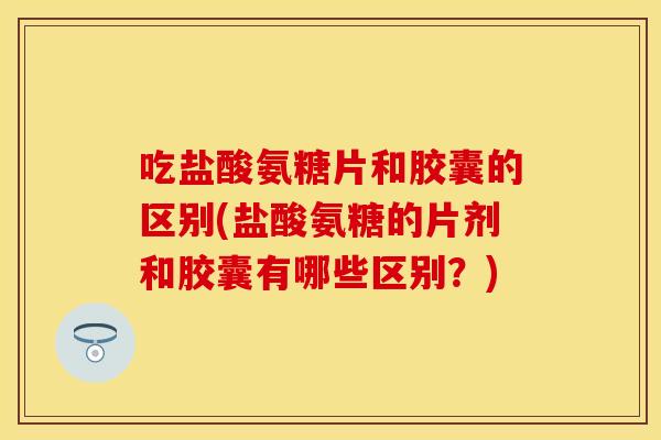 吃盐酸氨糖片和胶囊的区别(盐酸氨糖的片剂和胶囊有哪些区别？)