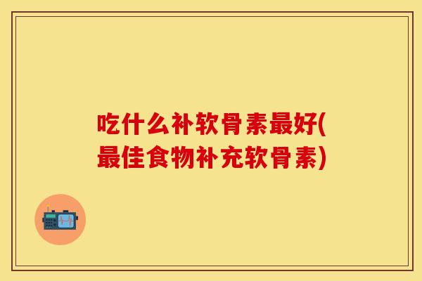 吃什么补软骨素最好(最佳食物补充软骨素)