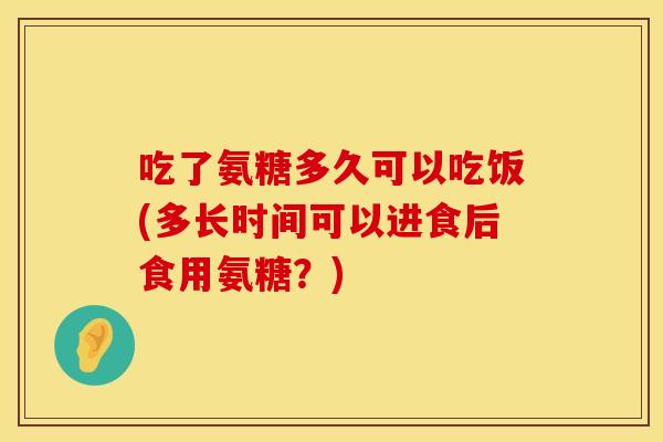 吃了氨糖多久可以吃饭(多长时间可以进食后食用氨糖？)