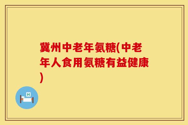 冀州中老年氨糖(中老年人食用氨糖有益健康)