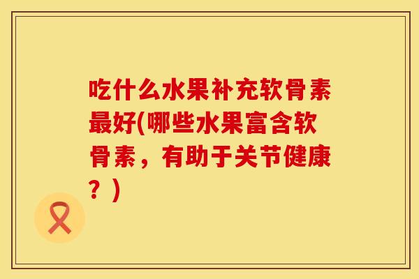 吃什么水果补充软骨素最好(哪些水果富含软骨素，有助于关节健康？)