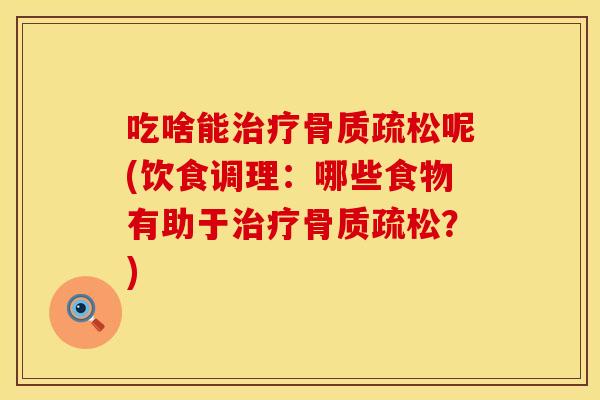 吃啥能治疗骨质疏松呢(饮食调理：哪些食物有助于治疗骨质疏松？)