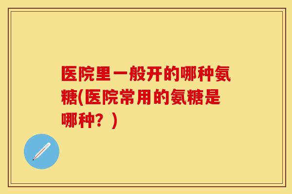 医院里一般开的哪种氨糖(医院常用的氨糖是哪种？)