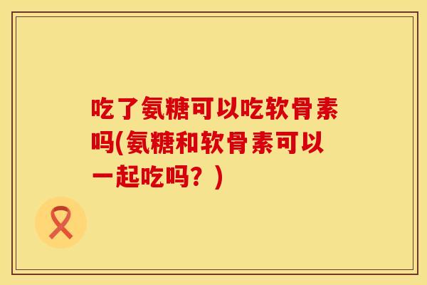 吃了氨糖可以吃软骨素吗(氨糖和软骨素可以一起吃吗？)