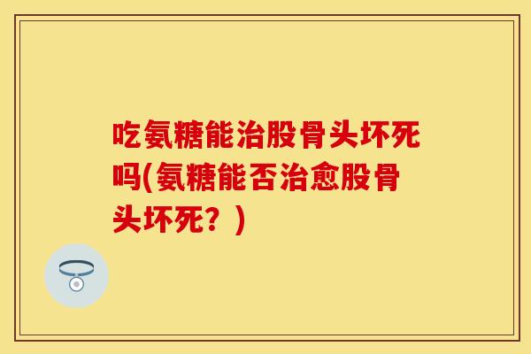 吃氨糖能治股骨头坏死吗(氨糖能否治愈股骨头坏死？)