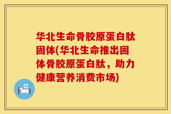 华北生命骨胶原蛋白肽固体(华北生命推出固体骨胶原蛋白肽，助力健康营养消费市场)