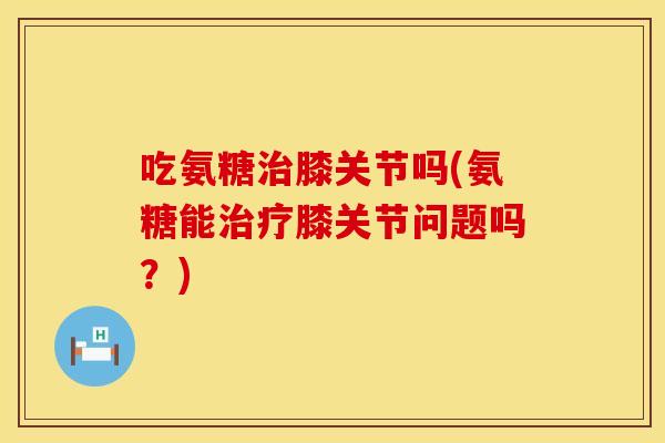 吃氨糖治膝关节吗(氨糖能治疗膝关节问题吗？)