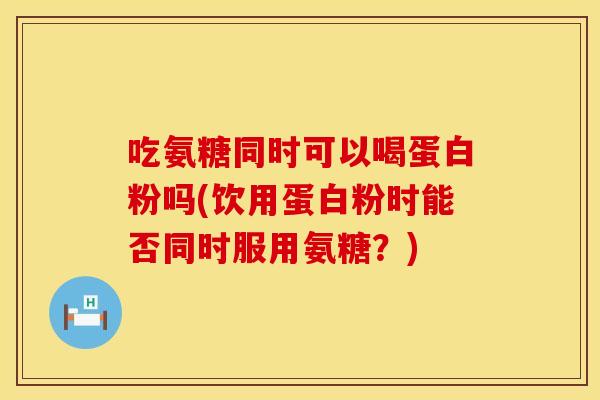 吃氨糖同时可以喝蛋白粉吗(饮用蛋白粉时能否同时服用氨糖？)