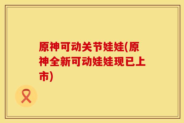 原神可动关节娃娃(原神全新可动娃娃现已上市)