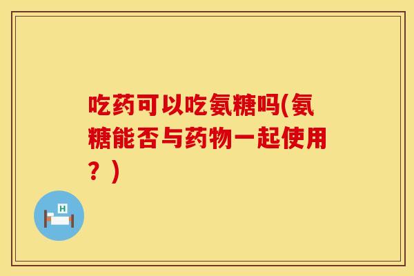 吃药可以吃氨糖吗(氨糖能否与药物一起使用？)