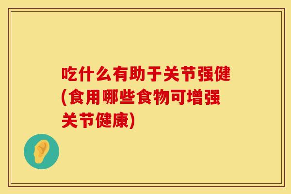 吃什么有助于关节强健(食用哪些食物可增强关节健康)
