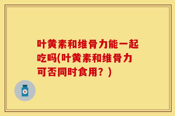 叶黄素和维骨力能一起吃吗(叶黄素和维骨力可否同时食用？)