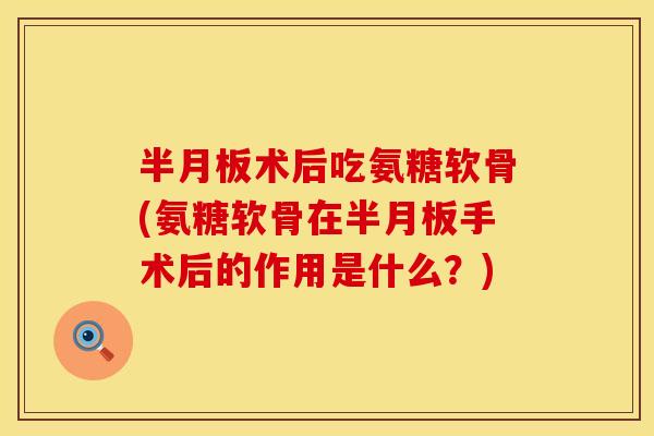 半月板术后吃氨糖软骨(氨糖软骨在半月板手术后的作用是什么？)