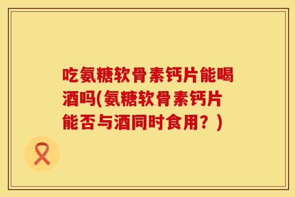 吃氨糖软骨素钙片能喝酒吗(氨糖软骨素钙片能否与酒同时食用？)