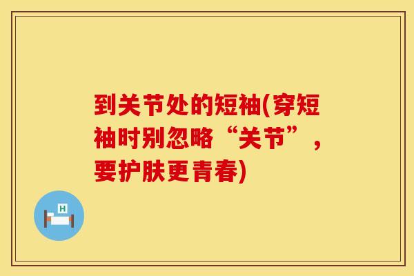 到关节处的短袖(穿短袖时别忽略“关节”,要护肤更青春) 到关节处的短袖(穿短袖时别忽略“关节”,要护肤更青春)