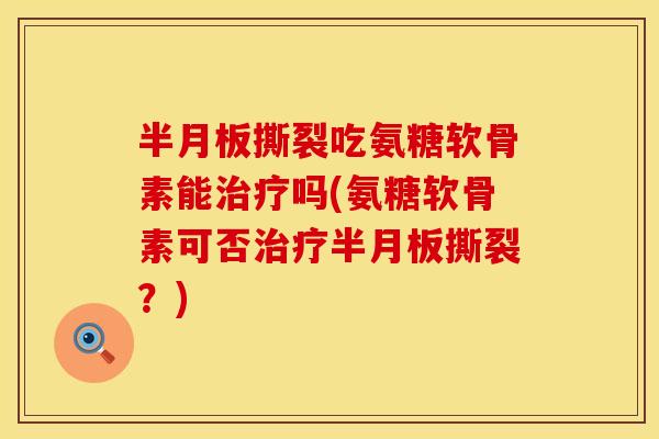 半月板撕裂吃氨糖软骨素能治疗吗(氨糖软骨素可否治疗半月板撕裂？)