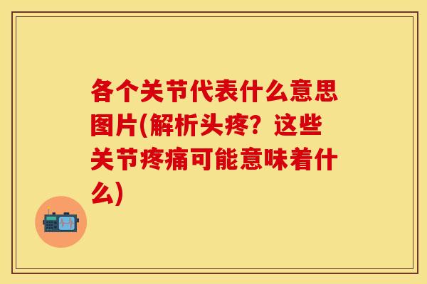 各个关节代表什么意思图片(解析头疼？这些关节疼痛可能意味着什么)