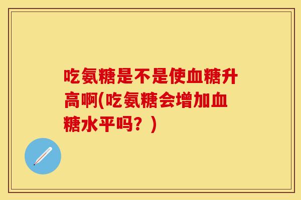 吃氨糖是不是使血糖升高啊(吃氨糖会增加血糖水平吗？)