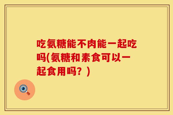 吃氨糖能不肉能一起吃吗(氨糖和素食可以一起食用吗？)
