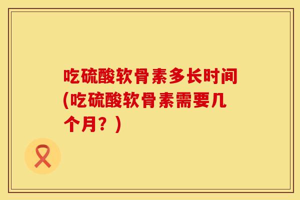 吃硫酸软骨素多长时间(吃硫酸软骨素需要几个月？)