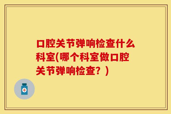 口腔关节弹响检查什么科室(哪个科室做口腔关节弹响检查？)