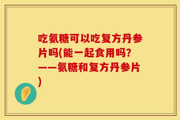吃氨糖可以吃复方丹参片吗(能一起食用吗？——氨糖和复方丹参片)