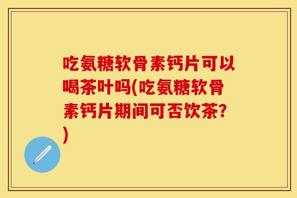 吃氨糖软骨素钙片可以喝茶叶吗(吃氨糖软骨素钙片期间可否饮茶？)