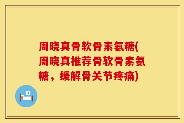 周晓真骨软骨素氨糖(周晓真推荐骨软骨素氨糖，缓解骨关节疼痛)