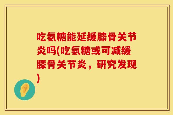 吃氨糖能延缓膝骨关节炎吗(吃氨糖或可减缓膝骨关节炎，研究发现)
