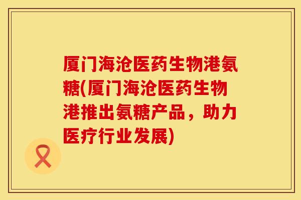 厦门海沧医药生物港氨糖(厦门海沧医药生物港推出氨糖产品，助力医疗行业发展)
