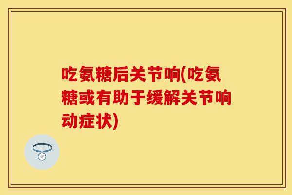 吃氨糖后关节响(吃氨糖或有助于缓解关节响动症状)