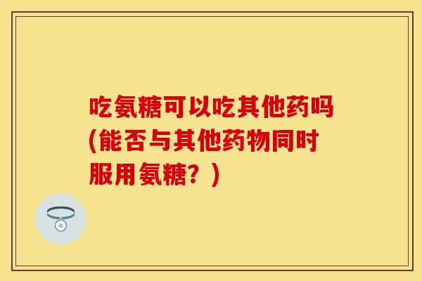 吃氨糖可以吃其他药吗(能否与其他药物同时服用氨糖？)