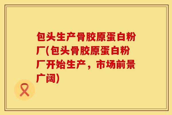 包头生产骨胶原蛋白粉厂(包头骨胶原蛋白粉厂开始生产，市场前景广阔)