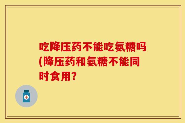 吃降压药不能吃氨糖吗(降压药和氨糖不能同时食用？