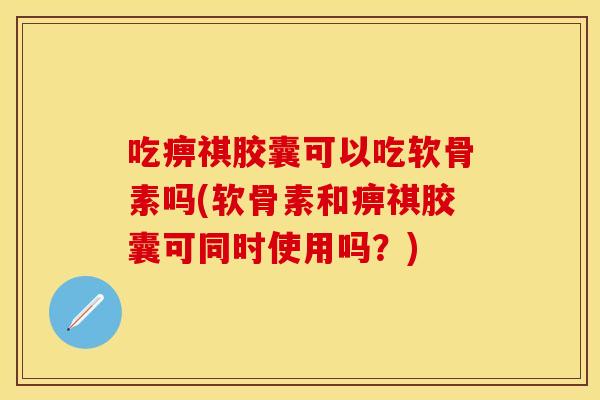 吃痹祺胶囊可以吃软骨素吗(软骨素和痹祺胶囊可同时使用吗？)