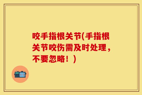 咬手指根关节(手指根关节咬伤需及时处理，不要忽略！)