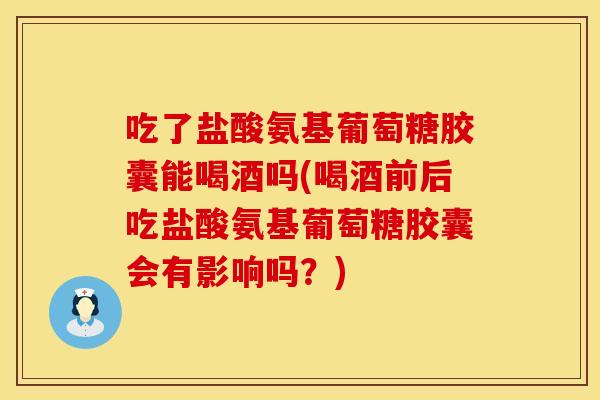 吃了盐酸氨基葡萄糖胶囊能喝酒吗(喝酒前后吃盐酸氨基葡萄糖胶囊会有影响吗？)