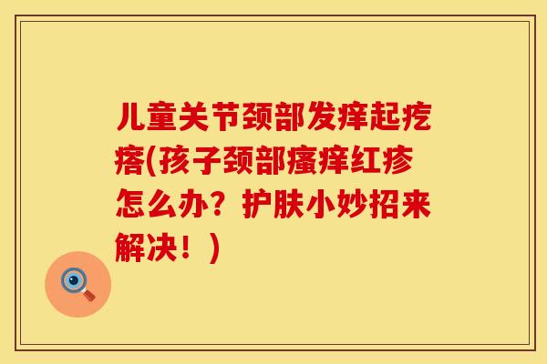 儿童关节颈部发痒起疙瘩(孩子颈部瘙痒红疹怎么办？护肤小妙招来解决！)